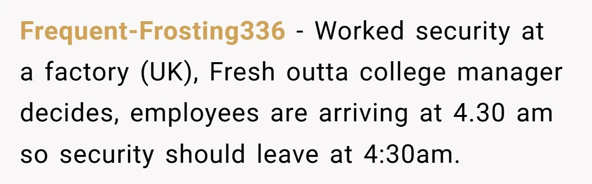 MBA Saves $700 a Night, Burns Nearly $1 Million by Ignoring Everyone Who Actually Knows the Job Frequent-Frosting336 − Worked security at a factory (UK), Fresh outta college manager decides, employees are arriving at 4.30 am so security should leave at 4:30am.