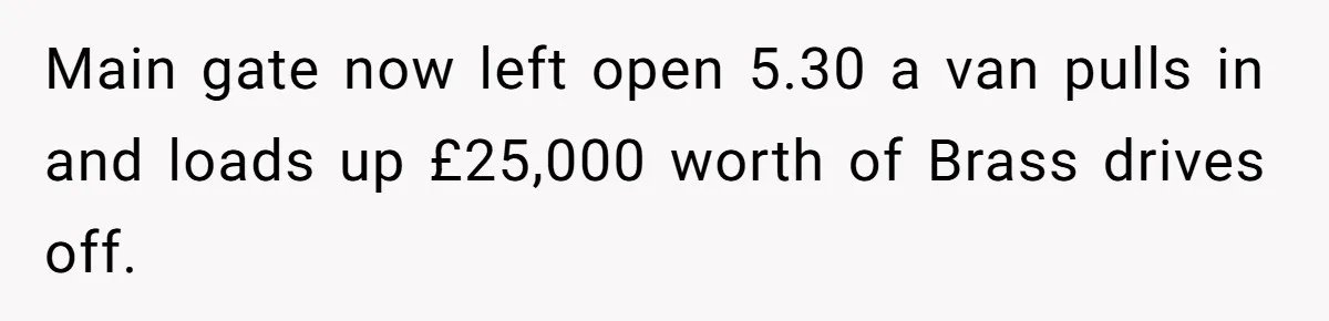 MBA Saves $700 a Night, Burns Nearly $1 Million by Ignoring Everyone Who Actually Knows the Job Main gate now left open 5.30 a van pulls in and loads up £25,000 worth of Brass drives off.