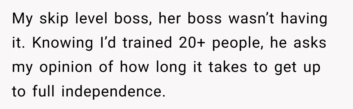 MBA Saves $700 a Night, Burns Nearly $1 Million by Ignoring Everyone Who Actually Knows the Job My skip level boss, her boss wasn’t having it. Knowing I’d trained 20+ people, he asks my opinion of how long it takes to get up to full independence.