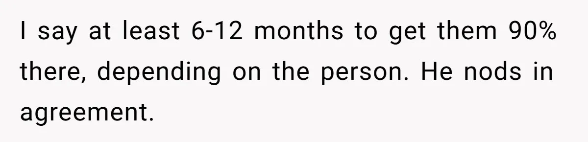 MBA Saves $700 a Night, Burns Nearly $1 Million by Ignoring Everyone Who Actually Knows the Job I say at least 6-12 months to get them 90% there, depending on the person. He nods in agreement.