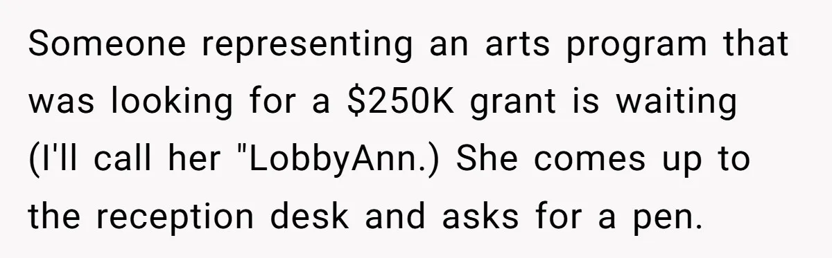 Lobbyist Steals a Staffer’s Pen, Loses a $250,000 Grant and a Senate Meeting in Under Five Minutes Someone representing an arts program that was looking for a $250K grant is waiting (I'll call her "LobbyAnn.) She comes up to the reception desk and asks for a pen.