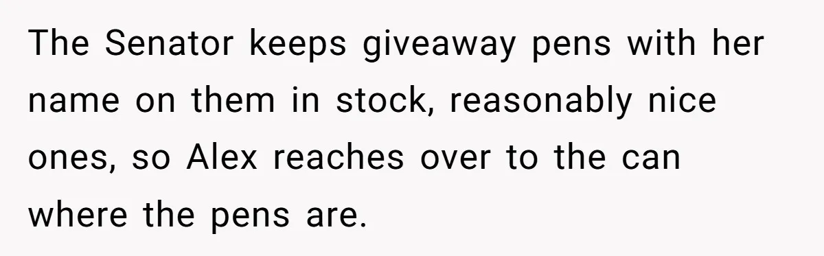 Lobbyist Steals a Staffer’s Pen, Loses a $250,000 Grant and a Senate Meeting in Under Five Minutes The Senator keeps giveaway pens with her name on them in stock, reasonably nice ones, so Alex reaches over to the can where the pens are.