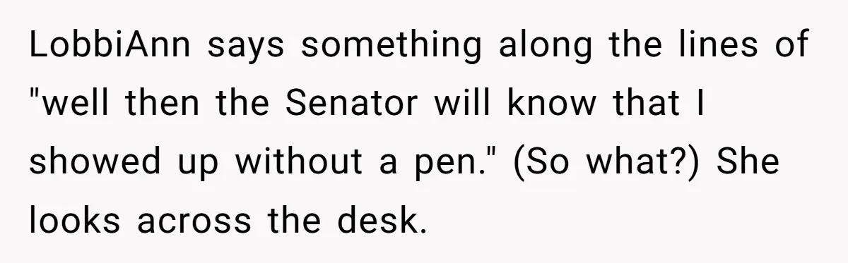 Lobbyist Steals a Staffer’s Pen, Loses a $250,000 Grant and a Senate Meeting in Under Five Minutes LobbiAnn says something along the lines of "well then the Senator will know that I showed up without a pen." (So what?) She looks across the desk.