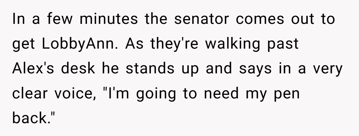 Lobbyist Steals a Staffer’s Pen, Loses a $250,000 Grant and a Senate Meeting in Under Five Minutes In a few minutes the senator comes out to get LobbyAnn. As they're walking past Alex's desk he stands up and says in a very clear voice, "I'm going to...