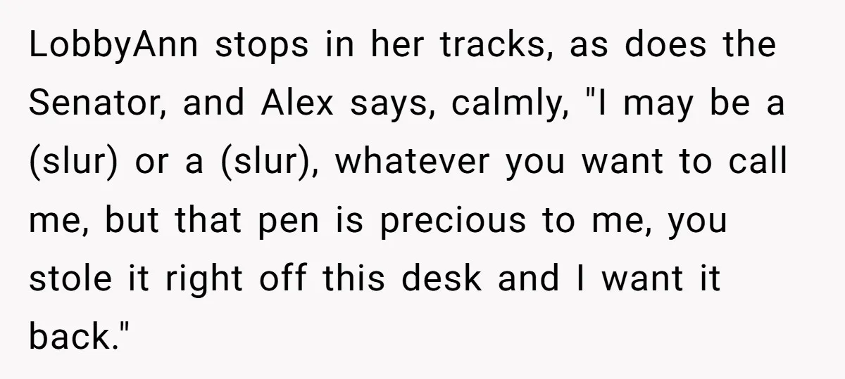 Lobbyist Steals a Staffer’s Pen, Loses a $250,000 Grant and a Senate Meeting in Under Five Minutes LobbyAnn stops in her tracks, as does the Senator, and Alex says, calmly, "I may be a (slur) or a (slur), whatever you want to call me, but that pen...