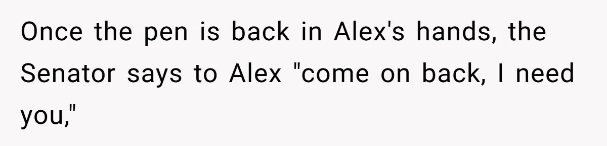 Lobbyist Steals a Staffer’s Pen, Loses a $250,000 Grant and a Senate Meeting in Under Five Minutes Once the pen is back in Alex's hands, the Senator says to Alex "come on back, I need you,"