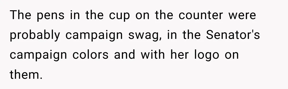 Lobbyist Steals a Staffer’s Pen, Loses a $250,000 Grant and a Senate Meeting in Under Five Minutes The pens in the cup on the counter were probably campaign swag, in the Senator's campaign colors and with her logo on them.