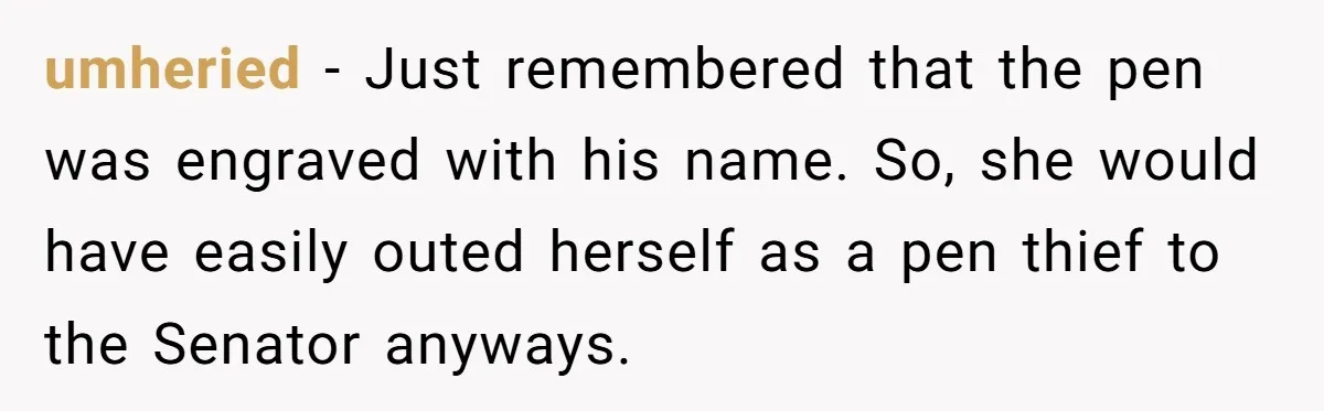 Lobbyist Steals a Staffer’s Pen, Loses a $250,000 Grant and a Senate Meeting in Under Five Minutes umheried − Just remembered that the pen was engraved with his name. So, she would have easily outed herself as a pen thief to the Senator anyways.