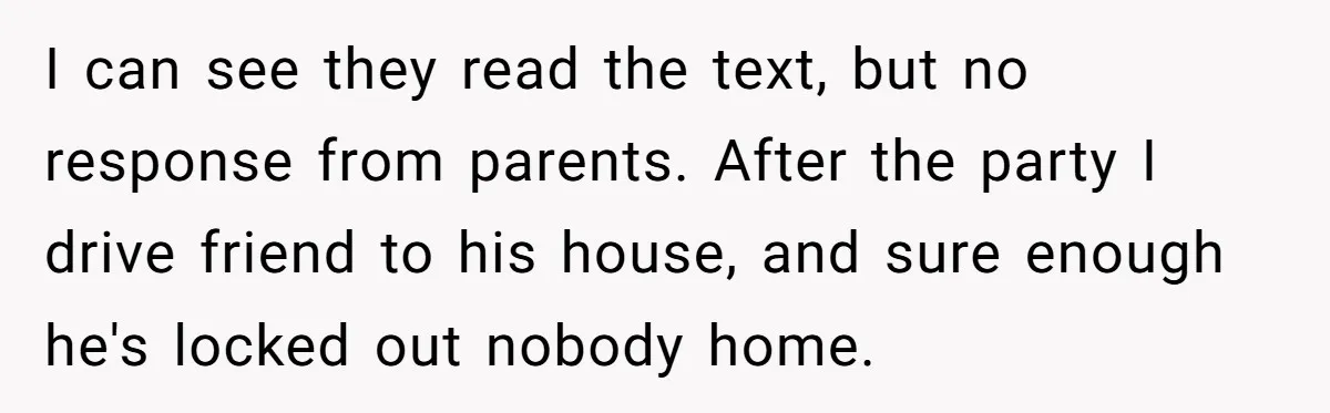 His House Isn’t ‘The House’: Parents Leave Their Kid Behind While They Hit a Brewery I can see they read the text, but no response from parents. After the party I drive friend to his house, and sure enough he's locked out nobody home.