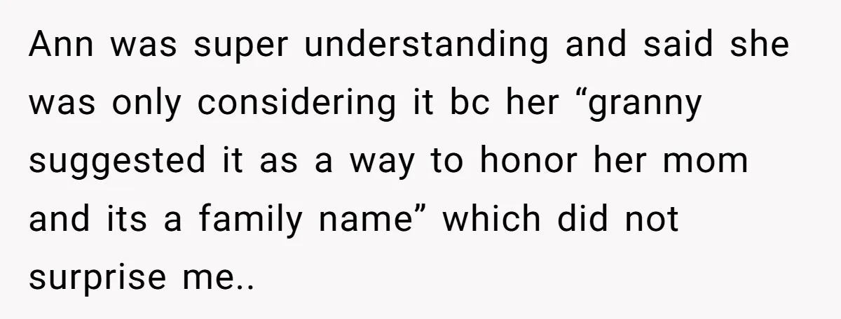 Grieving Mom Sets Boundaries After Cousin Tries to Use Her Deceased Daughter’s Name Ann was super understanding and said she was only considering it bc her “granny suggested it as a way to honor her mom and its a family name” which did...
