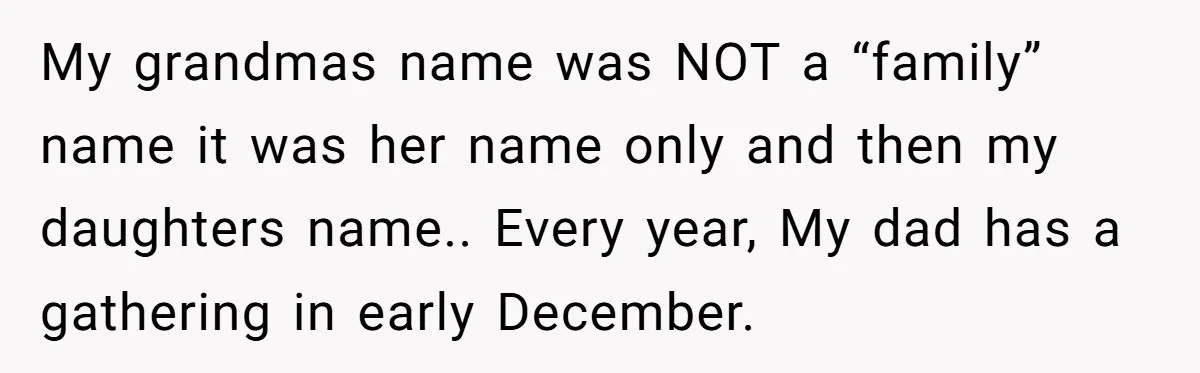 Grieving Mom Sets Boundaries After Cousin Tries to Use Her Deceased Daughter’s Name My grandmas name was NOT a “family” name it was her name only and then my daughters name.. Every year, My dad has a gathering in early December.
