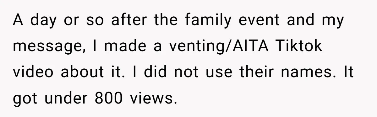 Grieving Mom Sets Boundaries After Cousin Tries to Use Her Deceased Daughter’s Name A day or so after the family event and my message, I made a venting/AITA Tiktok video about it. I did not use their names. It got under 800 views.