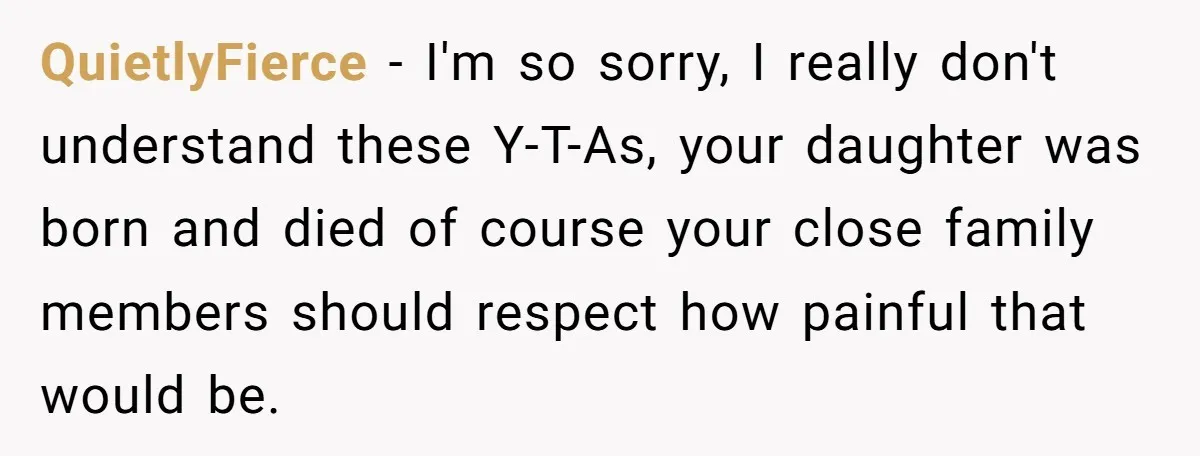 Grieving Mom Sets Boundaries After Cousin Tries to Use Her Deceased Daughter’s Name QuietlyFierce − I'm so sorry, I really don't understand these Y-T-As, your daughter was born and died of course your close family members should respect how painful that would be.