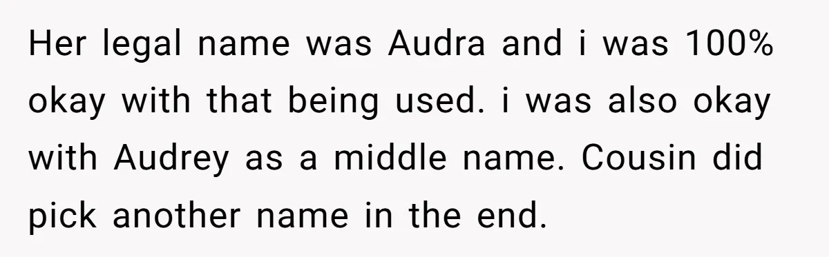 Grieving Mom Sets Boundaries After Cousin Tries to Use Her Deceased Daughter’s Name Her legal name was Audra and i was 100% okay with that being used. i was also okay with Audrey as a middle name. Cousin did pick another name in...