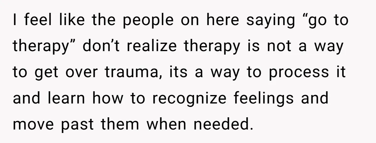 Grieving Mom Sets Boundaries After Cousin Tries to Use Her Deceased Daughter’s Name I feel like the people on here saying “go to therapy” don’t realize therapy is not a way to get over trauma, its a way to process it and learn...
