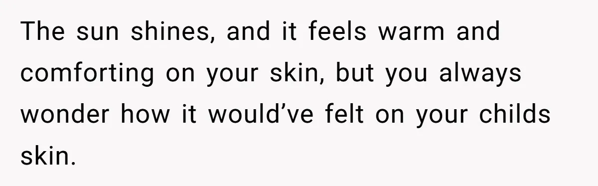 Grieving Mom Sets Boundaries After Cousin Tries to Use Her Deceased Daughter’s Name The sun shines, and it feels warm and comforting on your skin, but you always wonder how it would’ve felt on your childs skin.