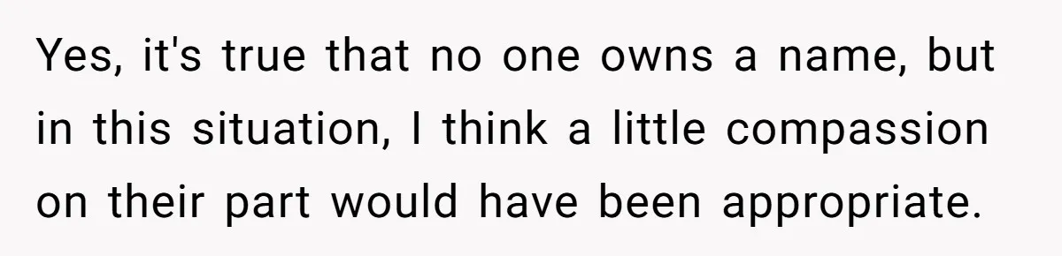 Grieving Mom Sets Boundaries After Cousin Tries to Use Her Deceased Daughter’s Name Yes, it's true that no one owns a name, but in this situation, I think a little compassion on their part would have been appropriate.