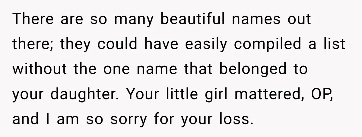 Grieving Mom Sets Boundaries After Cousin Tries to Use Her Deceased Daughter’s Name There are so many beautiful names out there; they could have easily compiled a list without the one name that belonged to your daughter. Your little girl mattered, OP, and...