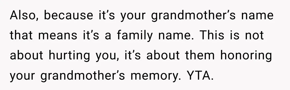 Grieving Mom Sets Boundaries After Cousin Tries to Use Her Deceased Daughter’s Name Also, because it’s your grandmother’s name that means it’s a family name. This is not about hurting you, it’s about them honoring your grandmother’s memory. YTA.