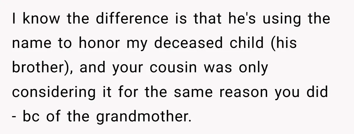 Grieving Mom Sets Boundaries After Cousin Tries to Use Her Deceased Daughter’s Name I know the difference is that he's using the name to honor my deceased child (his brother), and your cousin was only considering it for the same reason you did...