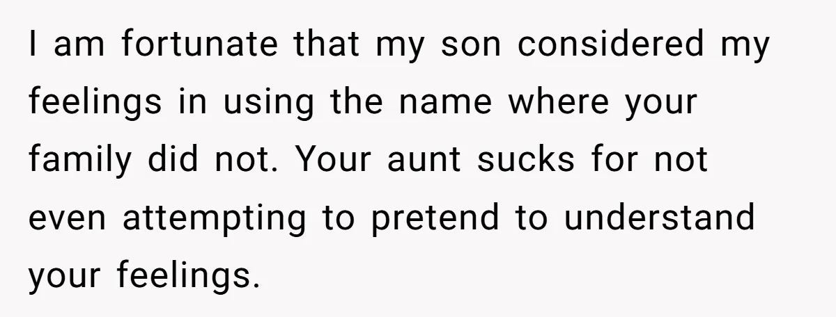 Grieving Mom Sets Boundaries After Cousin Tries to Use Her Deceased Daughter’s Name I am fortunate that my son considered my feelings in using the name where your family did not. Your aunt sucks for not even attempting to pretend to understand your...
