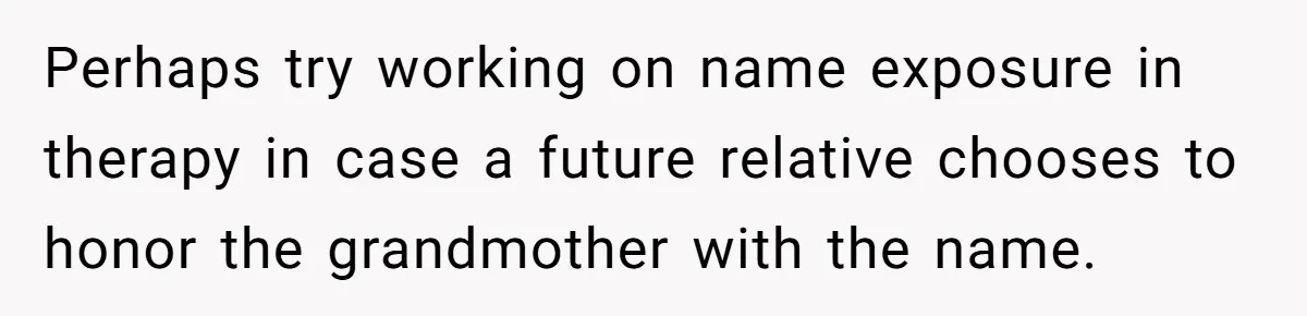 Grieving Mom Sets Boundaries After Cousin Tries to Use Her Deceased Daughter’s Name Perhaps try working on name exposure in therapy in case a future relative chooses to honor the grandmother with the name.