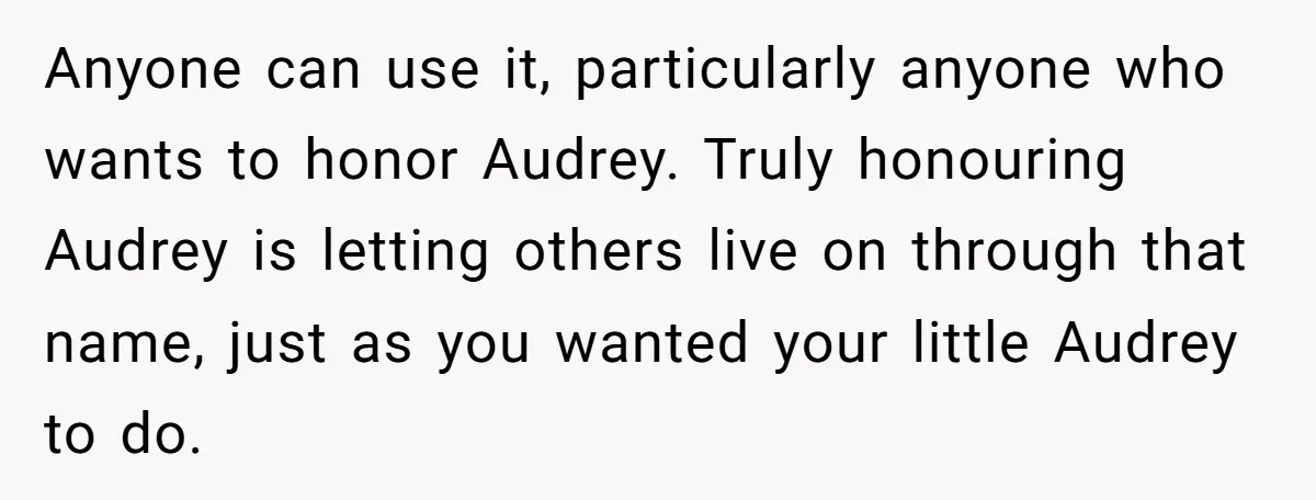 Grieving Mom Sets Boundaries After Cousin Tries to Use Her Deceased Daughter’s Name Anyone can use it, particularly anyone who wants to honor Audrey. Truly honouring Audrey is letting others live on through that name, just as you wanted your little Audrey to...