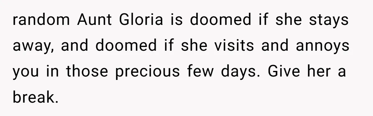Grieving Mom Sets Boundaries After Cousin Tries to Use Her Deceased Daughter’s Name random Aunt Gloria is doomed if she stays away, and doomed if she visits and annoys you in those precious few days. Give her a break.