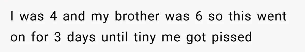 Girl Kicked Out Of Birthday Party For Being ‘Dirty,’ Takes Her Gift Back Like A Boss I was 4 and my brother was 6 so this went on for 3 days until tiny me got pissed