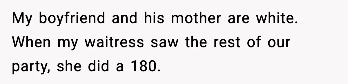 Waitress Assumes Black Women Don’t Tip, Then Gets Exactly What She Expected My boyfriend and his mother are white. When my waitress saw the rest of our party, she did a 180.