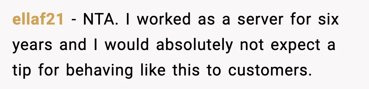 Waitress Assumes Black Women Don’t Tip, Then Gets Exactly What She Expected ellaf21 − NTA. I worked as a server for six years and I would absolutely not expect a tip for behaving like this to customers.