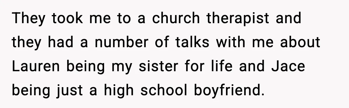 Sister Stole Her Boyfriend, Married Him, Now Wants Comfort After He Dies They took me to a church therapist and they had a number of talks with me about Lauren being my sister for life and Jace being just a high school...