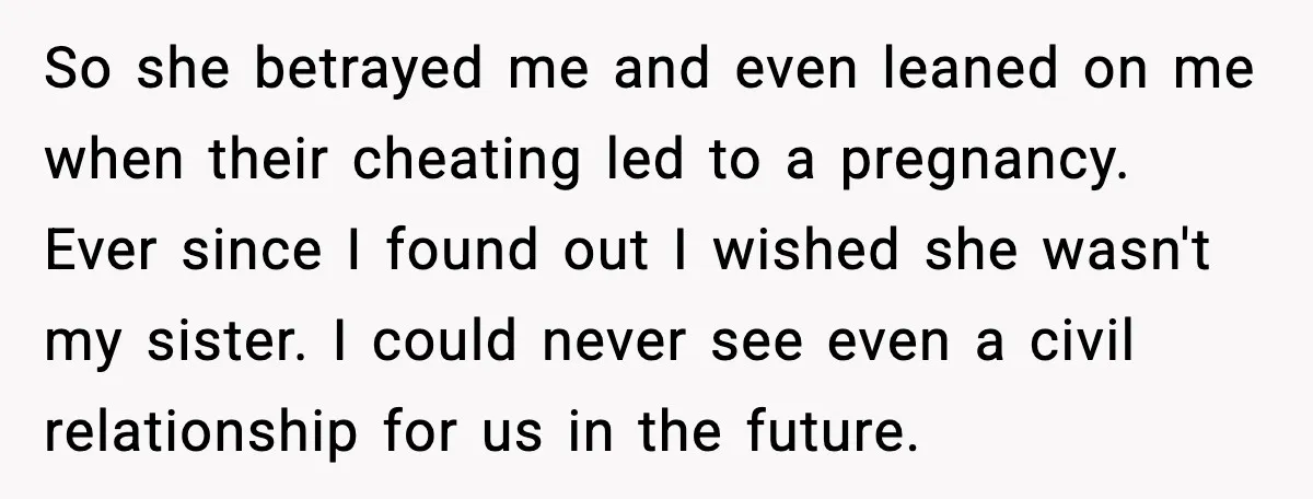 Sister Stole Her Boyfriend, Married Him, Now Wants Comfort After He Dies So she betrayed me and even leaned on me when their cheating led to a pregnancy. Ever since I found out I wished she wasn't my sister. I could never...