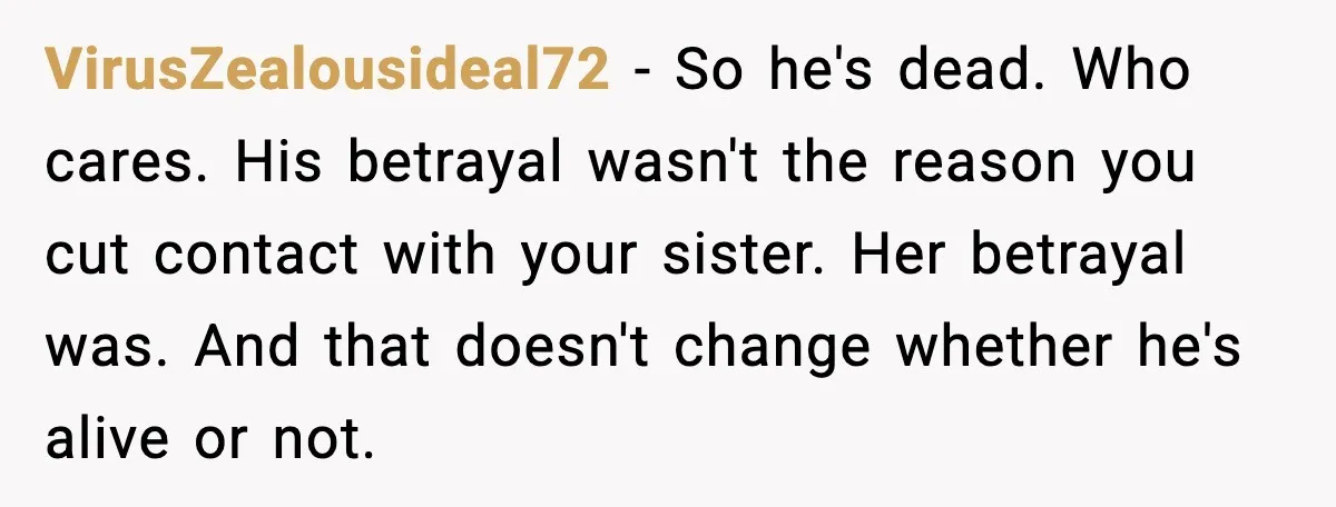 Sister Stole Her Boyfriend, Married Him, Now Wants Comfort After He Dies VirusZealousideal72 - So he's dead. Who cares. His betrayal wasn't the reason you cut contact with your sister. Her betrayal was. And that doesn't change whether he's alive or not.