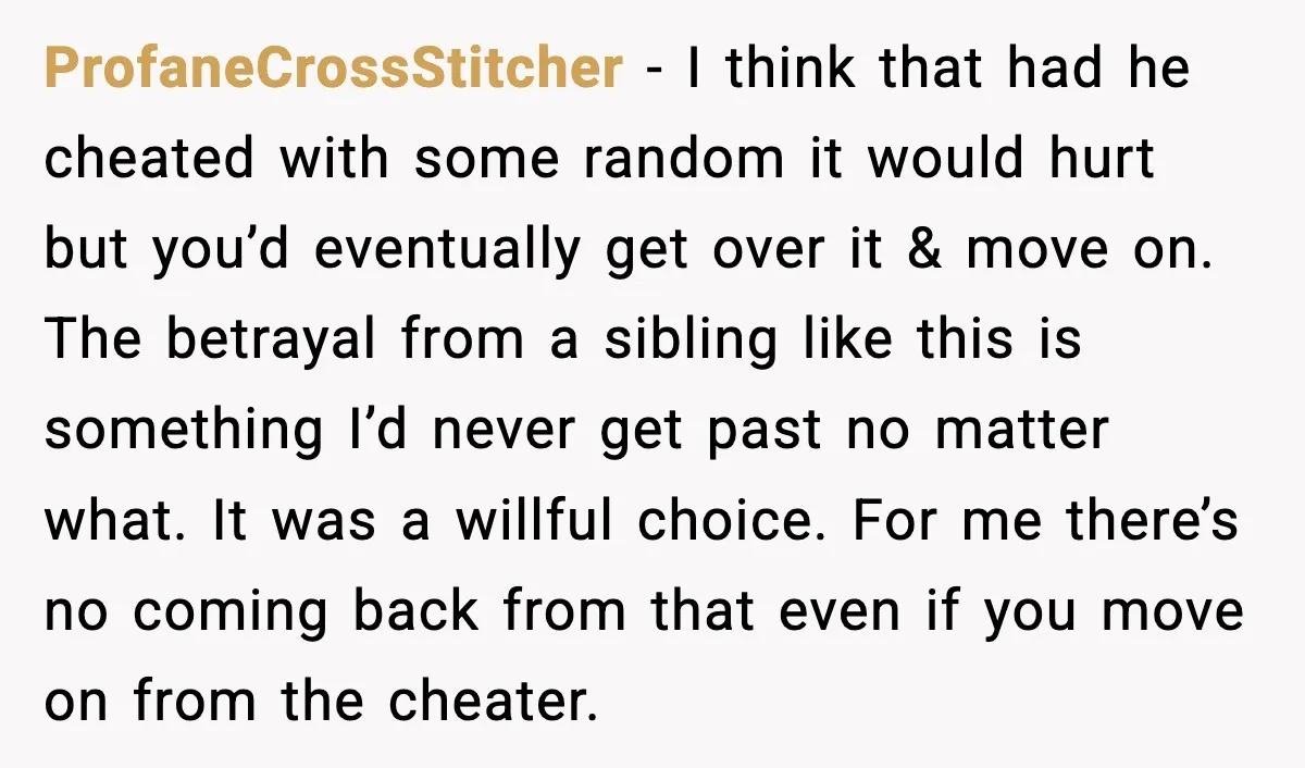 Sister Stole Her Boyfriend, Married Him, Now Wants Comfort After He Dies ProfaneCrossStitcher - I think that had he cheated with some random it would hurt but you’d eventually get over it & move on. The betrayal from a sibling like this...