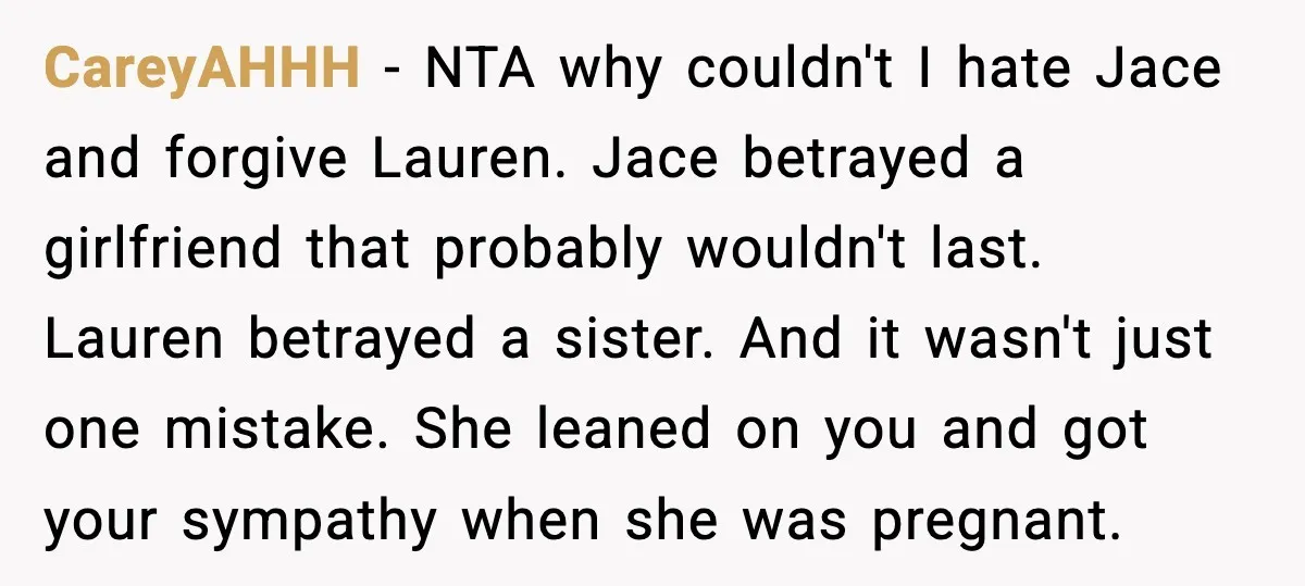 Sister Stole Her Boyfriend, Married Him, Now Wants Comfort After He Dies CareyAHHH - NTA why couldn't I hate Jace and forgive Lauren. Jace betrayed a girlfriend that probably wouldn't last. Lauren betrayed a sister. And it wasn't just one mistake. She...