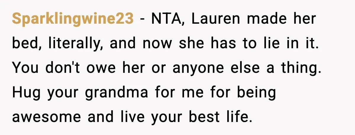 Sister Stole Her Boyfriend, Married Him, Now Wants Comfort After He Dies Sparklingwine23 - NTA, Lauren made her bed, literally, and now she has to lie in it. You don't owe her or anyone else a thing. Hug your grandma for me...