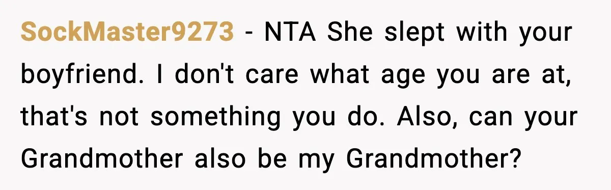 Sister Stole Her Boyfriend, Married Him, Now Wants Comfort After He Dies SockMaster9273 - NTA She slept with your boyfriend. I don't care what age you are at, that's not something you do. Also, can your Grandmother also be my Grandmother?