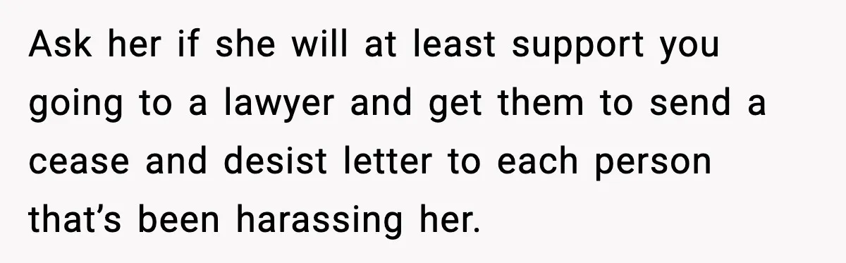 Sister Stole Her Boyfriend, Married Him, Now Wants Comfort After He Dies Ask her if she will at least support you going to a lawyer and get them to send a cease and desist letter to each person that’s been harassing her.