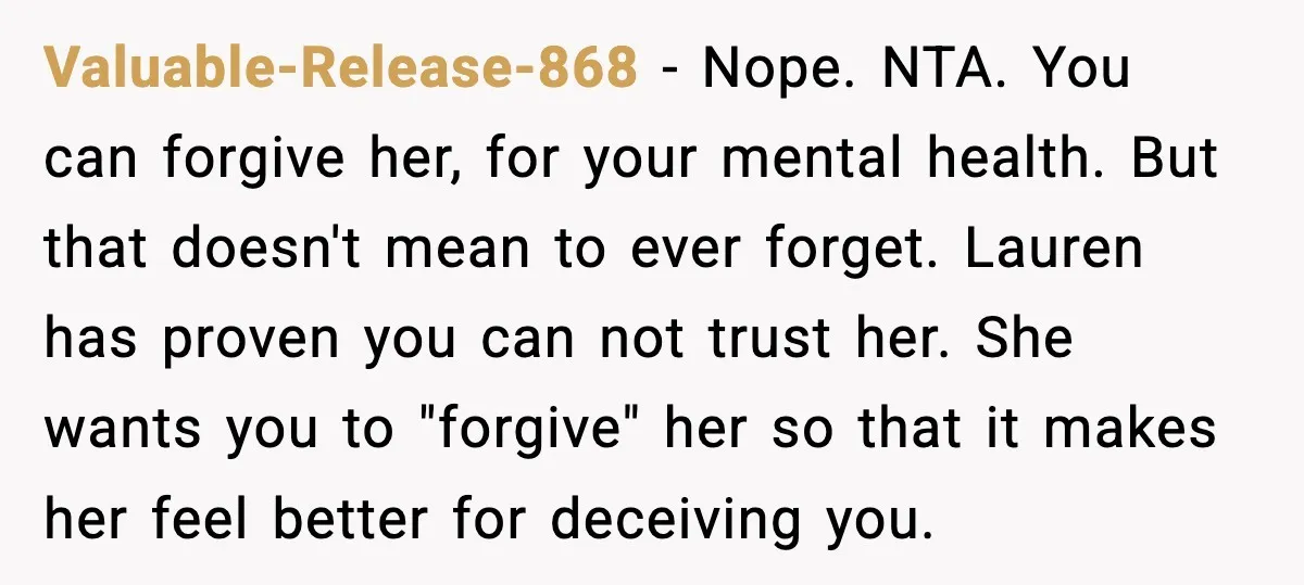 Sister Stole Her Boyfriend, Married Him, Now Wants Comfort After He Dies Valuable-Release-868 - Nope. NTA. You can forgive her, for your mental health. But that doesn't mean to ever forget. Lauren has proven you can not trust her. She wants you...
