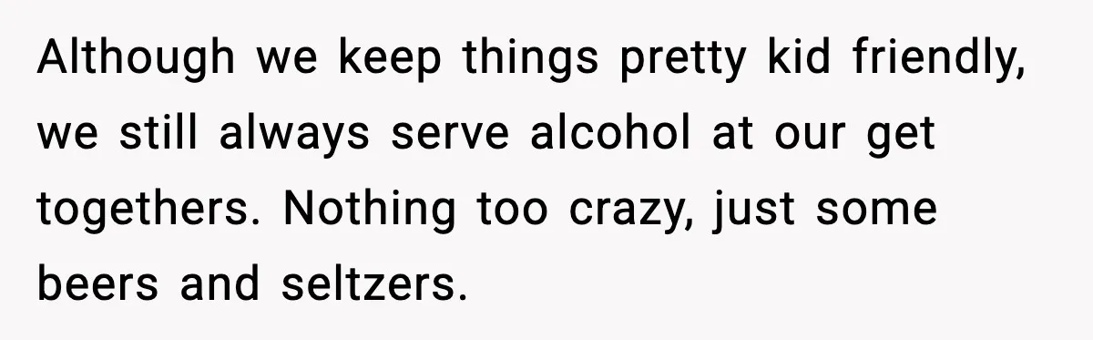 Bridesmaid Gets Publicly Shamed in MOH Speech, Then Sister Blames Her for Leaving Although we keep things pretty kid friendly, we still always serve alcohol at our get togethers. Nothing too crazy, just some beers and seltzers.