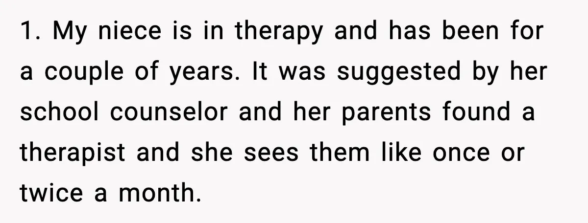 Bridesmaid Gets Publicly Shamed in MOH Speech, Then Sister Blames Her for Leaving 1. My niece is in therapy and has been for a couple of years. It was suggested by her school counselor and her parents found a therapist and she sees...
