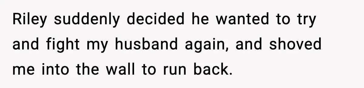 Pregnant Woman Bans Nephew Forever After He Shoves Her Into A Wall Riley suddenly decided he wanted to try and fight my husband again, and shoved me into the wall to run back.