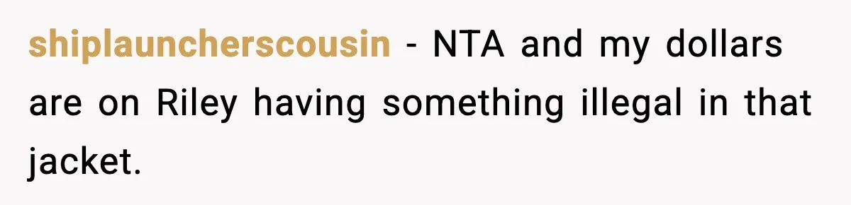 Pregnant Woman Bans Nephew Forever After He Shoves Her Into A Wall shiplauncherscousin − NTA and my dollars are on Riley having something illegal in that jacket.