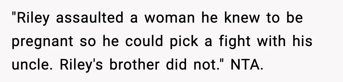 Pregnant Woman Bans Nephew Forever After He Shoves Her Into A Wall "Riley assaulted a woman he knew to be pregnant so he could pick a fight with his uncle. Riley's brother did not." NTA.