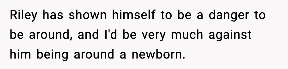 Pregnant Woman Bans Nephew Forever After He Shoves Her Into A Wall Riley has shown himself to be a danger to be around, and I'd be very much against him being around a newborn.