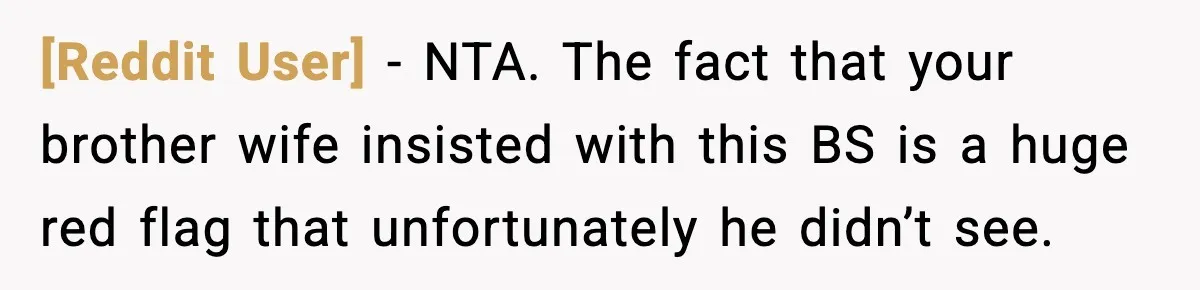 [Reddit User] − NTA. The fact that your brother wife insisted with this BS is a huge red flag that unfortunately he didn’t see.