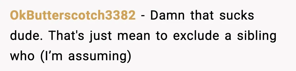 19-Year-Old Says No To Wedding Dinner After Being Excluded From The Ceremony OkButterscotch3382 − Damn that sucks dude. That's just mean to exclude a sibling who (I’m assuming)