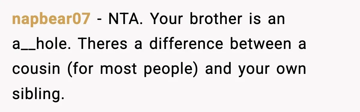 19-Year-Old Says No To Wedding Dinner After Being Excluded From The Ceremony napbear07 − NTA. Your brother is an a__hole. Theres a difference between a cousin (for most people) and your own sibling.