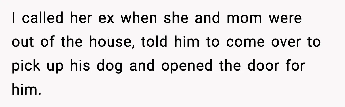 Teen Calls Sister ‘Disgusting’ After She Steals Ex’s Dog And Threatens To Kill It I called her ex when she and mom were out of the house, told him to come over to pick up his dog and opened the door for him.